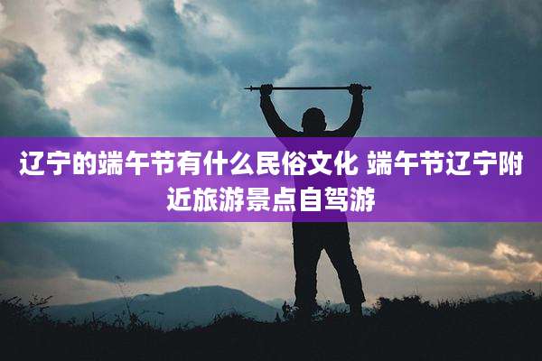 辽宁的端午节有什么民俗文化 端午节辽宁附近旅游景点自驾游