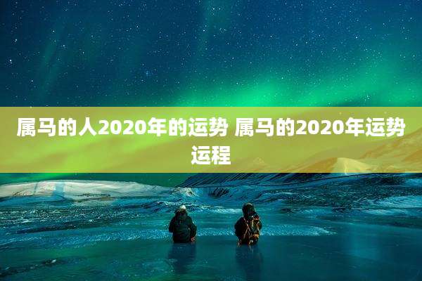 属马的人2020年的运势 属马的2020年运势运程