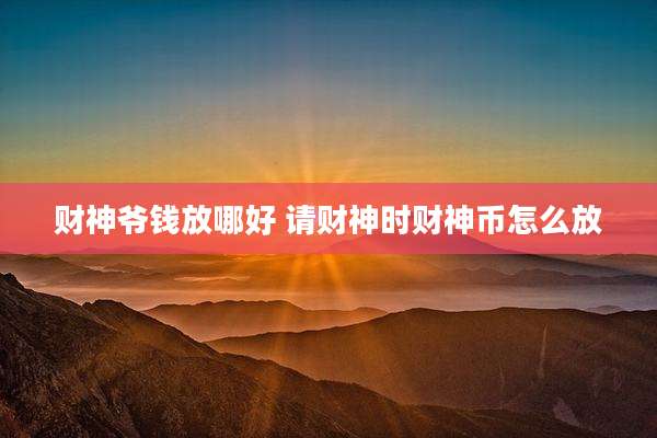 财神爷钱放哪好 请财神时财神币怎么放