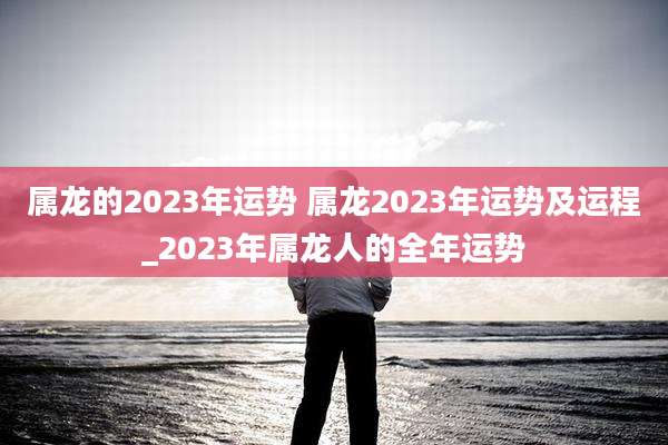属龙的2023年运势 属龙2023年运势及运程_2023年属龙人的全年运势