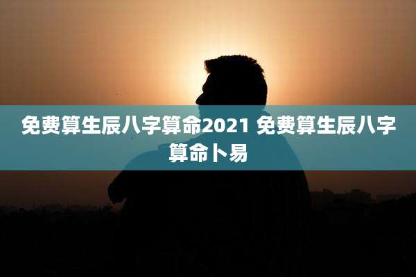 免费算生辰八字算命2021 免费算生辰八字算命卜易