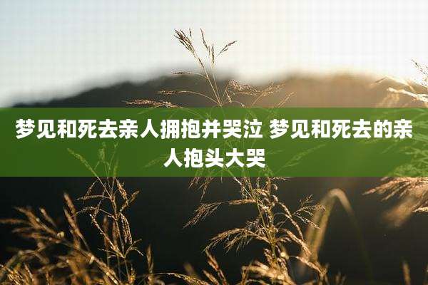 梦见和死去亲人拥抱并哭泣 梦见和死去的亲人抱头大哭