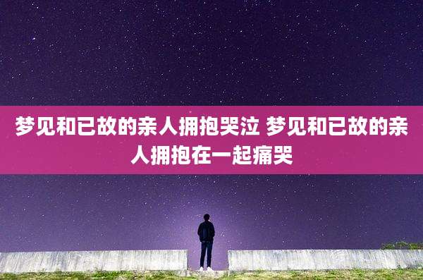 梦见和已故的亲人拥抱哭泣 梦见和已故的亲人拥抱在一起痛哭