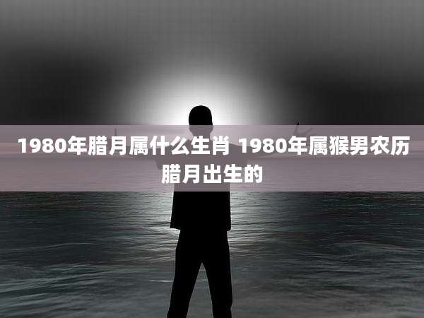 1980年腊月属什么生肖 1980年属猴男农历腊月出生的