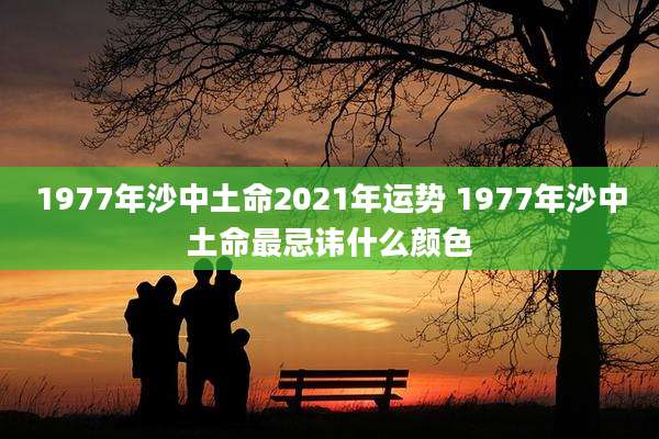 1977年沙中土命2021年运势 1977年沙中土命最忌讳什么颜色