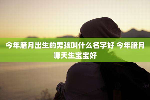 今年腊月出生的男孩叫什么名字好 今年腊月哪天生宝宝好