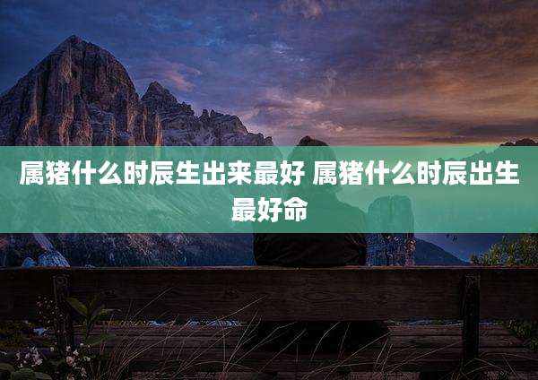 属猪什么时辰生出来最好 属猪什么时辰出生最好命