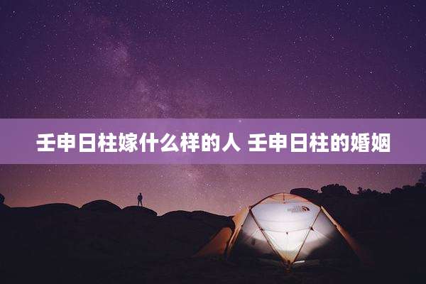 壬申日柱嫁什么样的人 壬申日柱的婚姻