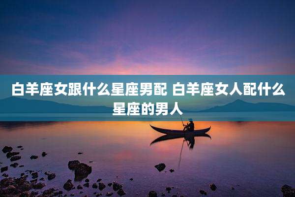 白羊座女跟什么星座男配 白羊座女人配什么星座的男人