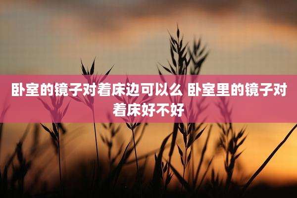 卧室的镜子对着床边可以么 卧室里的镜子对着床好不好