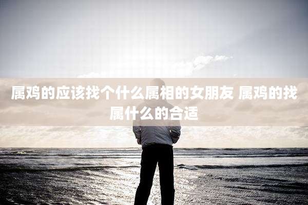 属鸡的应该找个什么属相的女朋友 属鸡的找属什么的合适