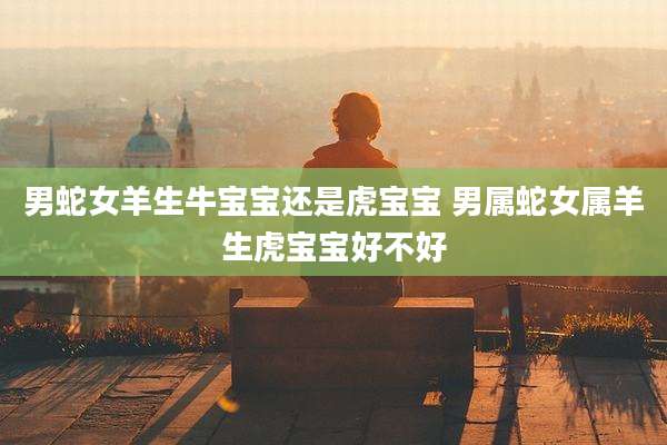 男蛇女羊生牛宝宝还是虎宝宝 男属蛇女属羊生虎宝宝好不好