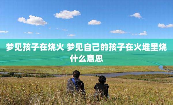 梦见孩子在烧火 梦见自己的孩子在火堆里烧什么意思