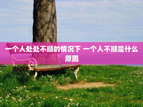 一个人处处不顺的情况下 一个人不顺是什么原因
