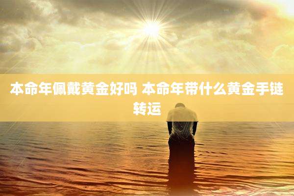 本命年佩戴黄金好吗 本命年带什么黄金手链转运