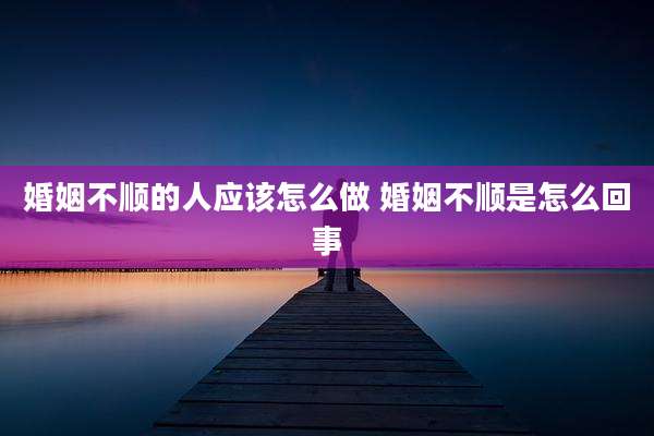 婚姻不顺的人应该怎么做 婚姻不顺是怎么回事