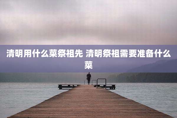 清明用什么菜祭祖先 清明祭祖需要准备什么菜