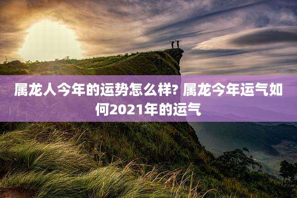 属龙人今年的运势怎么样? 属龙今年运气如何2021年的运气