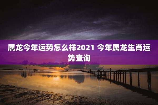 属龙今年运势怎么样2021 今年属龙生肖运势查询