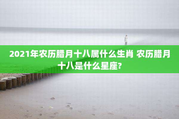 2021年农历腊月十八属什么生肖 农历腊月十八是什么星座?