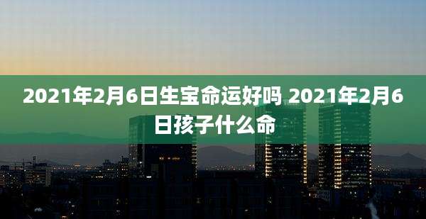 2021年2月6日生宝命运好吗 2021年2月6日孩子什么命