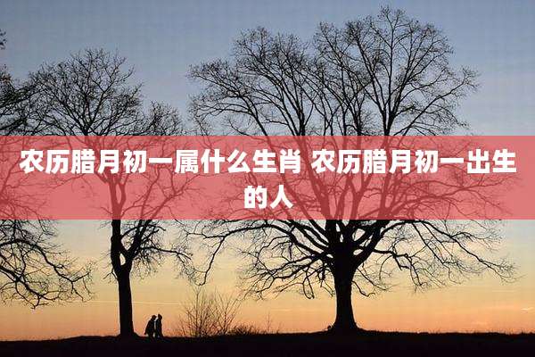 农历腊月初一属什么生肖 农历腊月初一出生的人