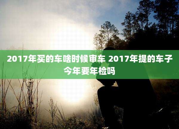 2017年买的车啥时候审车 2017年提的车子今年要年检吗