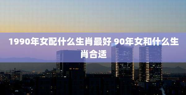 1990年女配什么生肖最好 90年女和什么生肖合适
