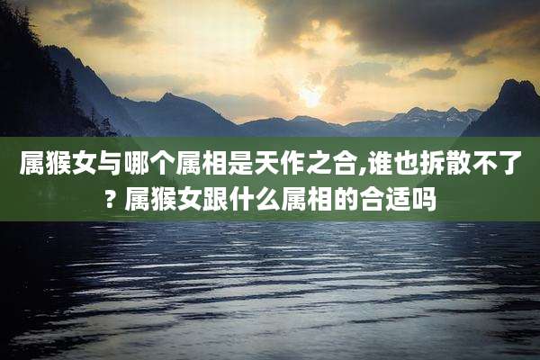 属猴女与哪个属相是天作之合,谁也拆散不了? 属猴女跟什么属相的合适吗
