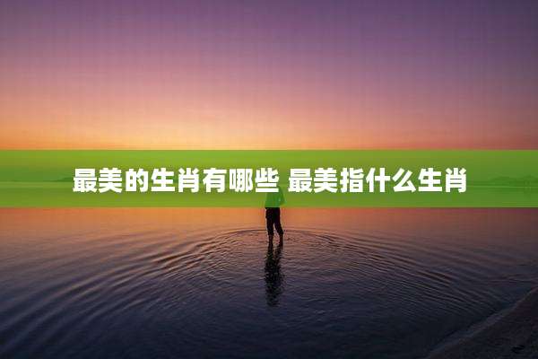 最美的生肖有哪些 最美指什么生肖