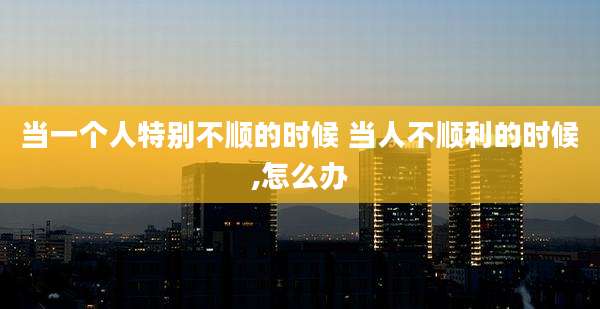 当一个人特别不顺的时候 当人不顺利的时候,怎么办