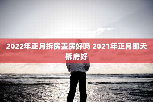 2022年正月拆房盖房好吗 2021年正月那天拆房好