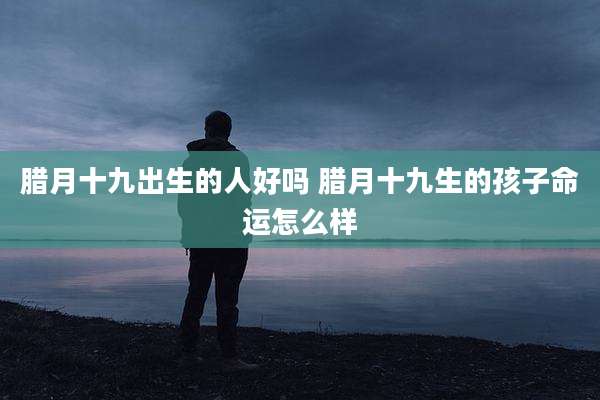 腊月十九出生的人好吗 腊月十九生的孩子命运怎么样