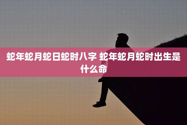 蛇年蛇月蛇日蛇时八字 蛇年蛇月蛇时出生是什么命