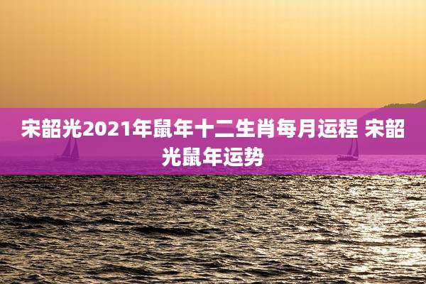 宋韶光2021年鼠年十二生肖每月运程 宋韶光鼠年运势