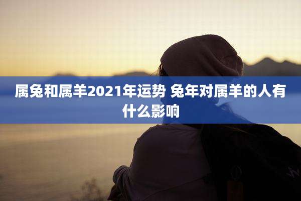 属兔和属羊2021年运势 兔年对属羊的人有什么影响