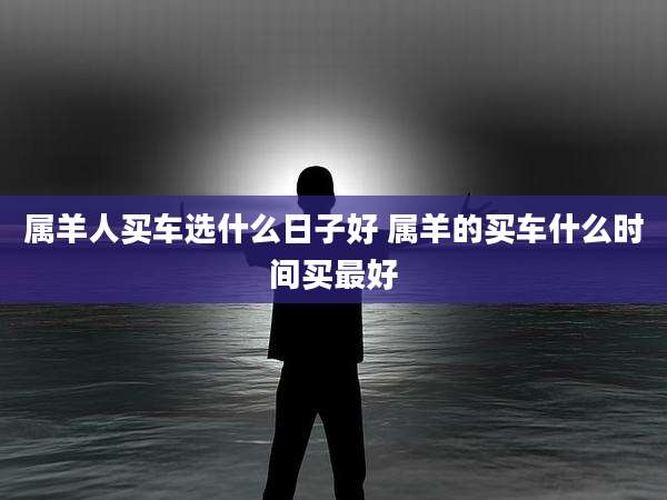 属羊人买车选什么日子好 属羊的买车什么时间买最好