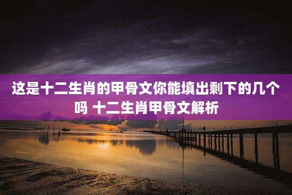 这是十二生肖的甲骨文你能填出剩下的几个吗 十二生肖甲骨文解析