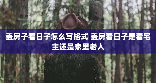 盖房子看日子怎么写格式 盖房看日子是看宅主还是家里老人