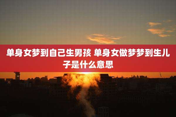 单身女梦到自己生男孩 单身女做梦梦到生儿子是什么意思