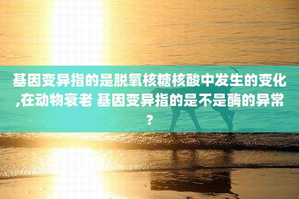 基因变异指的是脱氧核糖核酸中发生的变化,在动物衰老 基因变异指的是不是酶的异常?