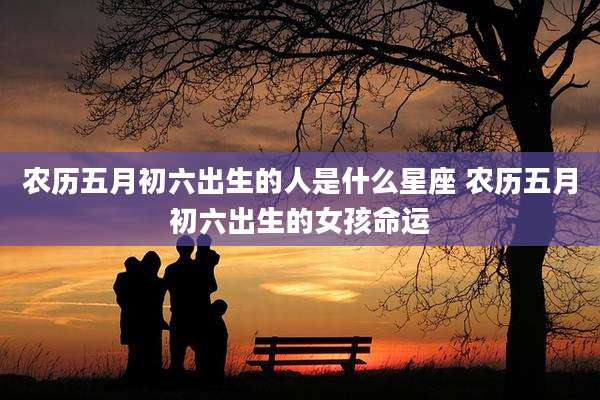 农历五月初六出生的人是什么星座 农历五月初六出生的女孩命运