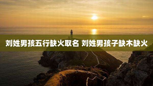 刘姓男孩五行缺火取名 刘姓男孩子缺木缺火