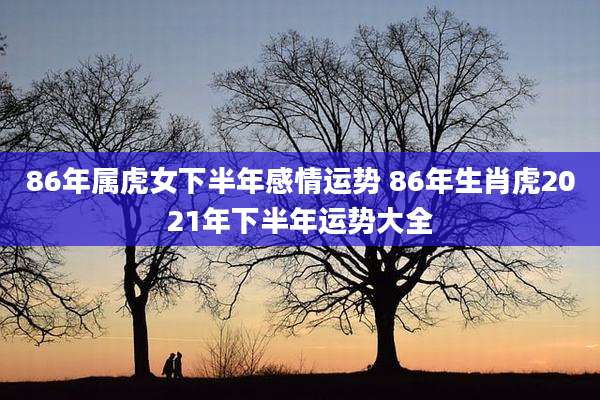 86年属虎女下半年感情运势 86年生肖虎2021年下半年运势大全