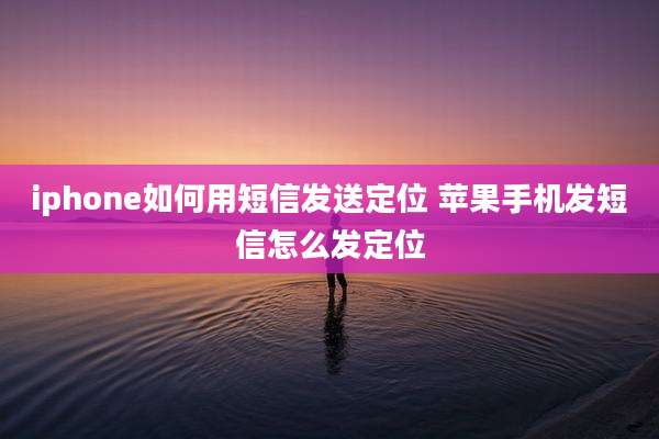 iphone如何用短信发送定位 苹果手机发短信怎么发定位