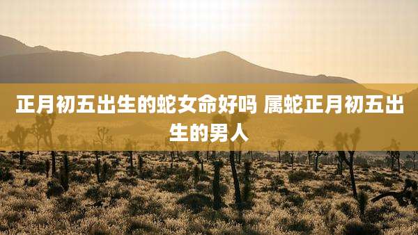 正月初五出生的蛇女命好吗 属蛇正月初五出生的男人