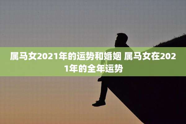 属马女2021年的运势和婚姻 属马女在2021年的全年运势