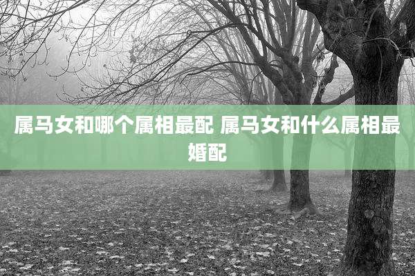 属马女和哪个属相最配 属马女和什么属相最婚配