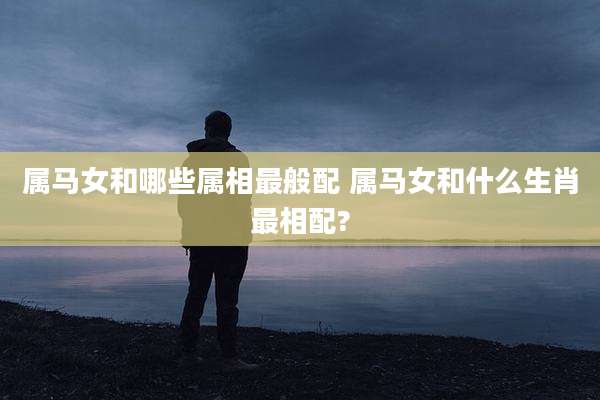 属马女和哪些属相最般配 属马女和什么生肖最相配?