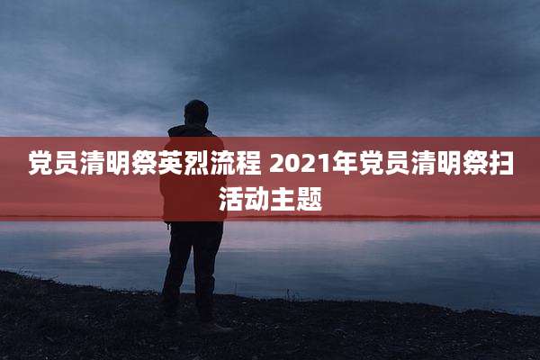 党员清明祭英烈流程 2021年党员清明祭扫活动主题